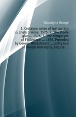 1. Certayne notes of instruction in English verse. 1575. 2. The steele glas ... 1576. 3. The complaynt of Philomene ... 1576. Preceded by George Whetstones ... godly end of George Gascoigne, esquire