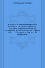 A manual of partnership relations, treating of the nature, formation, operation and dissolution of the partnership, with the forms used therein, and a ... of the partnership and the corporation