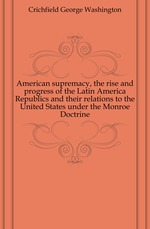 American supremacy, the rise and progress of the Latin America Republics and their relations to the United States under the Monroe Doctrine