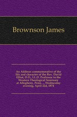 An Address commemorative of the life and character of the Rev. David Elliot, D.D., LL.D. Professor in the Western Theological Seminary at Allegheny, Penn. ... Wednesday evening, April 22d, 1874