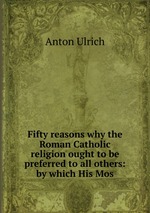 Fifty reasons why the Roman Catholic religion ought to be preferred to all others: by which His Mos