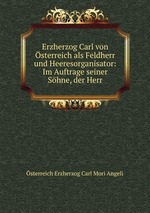 Erzherzog Carl von sterreich als Feldherr und Heeresorganisator: Im Auftrage seiner Shne, der Herr