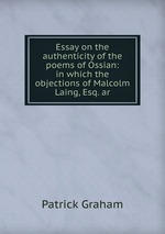 Essay on the authenticity of the poems of Ossian: in which the objections of Malcolm Laing, Esq. ar