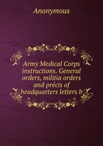 Army Medical Corps instructions. General orders, militia orders and prcis of headquarters letters b