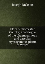 Flora of Worcester County; a catalogue of the phaenogamous and vascular cryptogamous plants of Worce