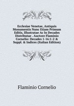 Ecclesiae Venetae, Antiquis Monumentis Nunc Etiam Primum Editis, Illustratae Ac In Decades Distributae . Auctore Flaminio Cornelio: Decades 1-16:1-2&Suppl.&Indices (Italian Edition)