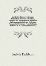 Explicatio Sacrae Scripturae, Secundum Sensum Literalem, Allegoricum, Anagogicum, Moralem. Ex Praestantissimorum Ecclesiae Patrum Ac Doctorum Flore Collecta, Authore R. P. Ludovico Eschborn,.