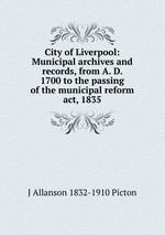 City of Liverpool: Municipal archives and records, from A. D. 1700 to the passing of the municipal reform act, 1835