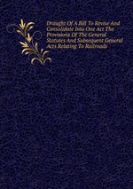 Draught Of A Bill To Revise And Consolidate Into One Act The Provisions Of The General Statutes And Subsequent General Acts Relating To Railroads