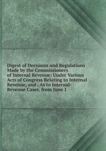 Digest of Decisions and Regulations Made by the Commissioners of Internal Revenue: Under Various Acts of Congress Relating to Internal Revenue, and . As to Internal-Revenue Cases, from June 1