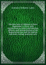 Election laws of Indiana in force September 1, 1914, with instructions to voters and election officers, and interpretation of the Registration law and the federal and state corrupt practices acts