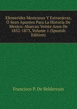 Efemerides Mexicanas Y Extranjeras, Sean Apuntes Para La Historia De Mexico: Abarcan Veinte Anos De 1852-1873, Volume 1 (Spanish Edition)