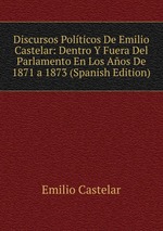 Discursos Polticos De Emilio Castelar: Dentro Y Fuera Del Parlamento En Los Aos De 1871 a 1873 (Spanish Edition)