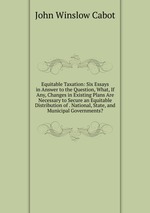 Equitable Taxation: Six Essays in Answer to the Question, What, If Any, Changes in Existing Plans Are Necessary to Secure an Equitable Distribution of . National, State, and Municipal Governments?