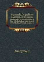 An Asylum for Fugitive Pieces, in Prose and Verse, Not in Any Other Collection: With Several Pieces Never Before Published. a New Ed., Including . and Several Never Before Printed, Volume 1