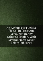 An Asylum For Fugitive Pieces: In Prose And Verse, Not In Any Other Collection, With Several Pieces Never Before Published