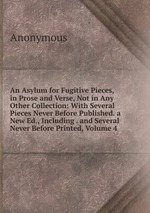 An Asylum for Fugitive Pieces, in Prose and Verse, Not in Any Other Collection: With Several Pieces Never Before Published. a New Ed., Including . and Several Never Before Printed, Volume 4
