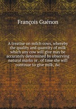 A treatise on milch cows, whereby the quality and quantity of milk which any cow will give may be accurately determined by observing natural marks or . of time she will continue to give milk,&c