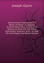 Rudimentary Treatise On the Power of Water: As Applied to Drive Flour Mills, and to Give Motion to Turbines and Other Hydrostatic Engines. with . an Apx. On Centrifugal and Rotary Pumps