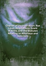 Charter of Incorporation: Bye Laws, Regulations, Grant of Arms, and the Statutes Relating to Attorneys and Solicitors