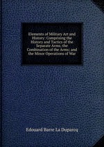 Elements of Military Art and History: Comprising the History and Tactics of the Separate Arms; the Combination of the Arms; and the Minor Operations of War