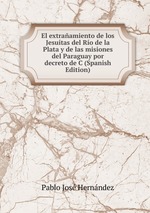 El extraamiento de los Jesutas del Ro de la Plata y de las misiones del Paraguay por decreto de C (Spanish Edition)