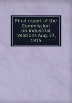 Final report of the Commission on industrial relations Aug. 23, 1915