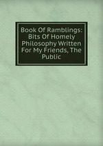 Book Of Ramblings: Bits Of Homely Philosophy Written For My Friends, The Public