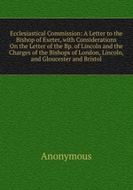 Ecclesiastical Commission: A Letter to the Bishop of Exeter, with Considerations On the Letter of the Bp. of Lincoln and the Charges of the Bishops of London, Lincoln, and Gloucester and Bristol