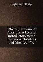 F?ticide, Or Criminal Abortion: A Lecture Introductory to the Course on Obstetrics and Diseases of W