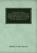 Centennial history of Freemasonary sic, embracing Otsego Lodge, No. 138, F.&A.M.; Otsego Mark Lodge, No. 5; Otsego Chapter, No. 26, R.A.M.; . No. 45, R.&. S.M., Cooperstown, N.Y