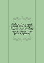 Catalogue of the economic products of the Presidency of Bombay: being a catalogue of the Government Central Museum, Division 1., Raw produce (vegetable)
