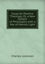 Essay On Positive Theology; Or, a New System of Philosophy with a Ray of Eternal Light