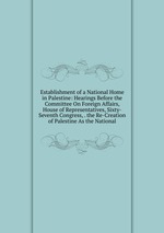 Establishment of a National Home in Palestine: Hearings Before the Committee On Foreign Affairs, House of Representatives, Sixty-Seventh Congress, . the Re-Creation of Palestine As the National