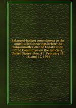 Balanced-budget amendment to the constitution: hearings before the Subcommittee on the Constitution of the Committee on the Judiciary, United States . Res. 41 . February 15, 16, and 17, 1994