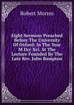 Eight Sermons Preached Before The University Of Oxford: In The Year M Dcc Xci. At The Lecture Founded By The Late Rev. John Bampton