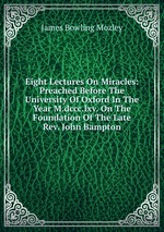 Eight Lectures On Miracles: Preached Before The University Of Oxford In The Year M.dccc.lxv. On The Foundation Of The Late Rev. John Bampton