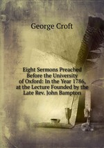 Eight Sermons Preached Before the University of Oxford: In the Year 1786, at the Lecture Founded by the Late Rev. John Bampton