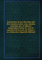 Exposicin de los derechos del Rey nuestro seor a los estados poseidos por el difunto emperador Carlos VI. Con la repuesta de la corte de Viena, y su refutacin (Spanish Edition)