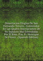 Dissertacion Elogios De San Fernando Tercero . Contenidos En Las Quatro Inscripciones De Su Sepulcro Mal Entendidas Por El Rmo. P.m. Fr. Henrique De Florez . (Spanish Edition)