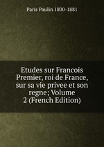 Etudes sur Francois Premier, roi de France, sur sa vie privee et son regne; Volume 2 (French Edition)