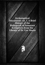 Ecclesiastical Documents viz. I. A Brief History of the Bishoprick of Somerset II.Charters from the Library of Dr. Cox Macro