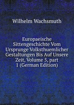 Europaeische Sittengeschichte Vom Ursprunge Volksthuemlicher Gestaltungen Bis Auf Unsere Zeit, Volume 5, part 1 (German Edition)