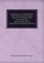 Alexander Von Humboldt: Sein Wissenschaftliches Leben Und Wirken Den Freunden Der Naturwissenschaft Dargestellt (German Edition)