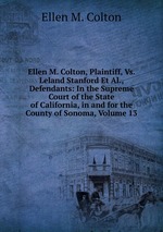 Ellen M. Colton, Plaintiff, Vs. Leland Stanford Et Al., Defendants: In the Supreme Court of the State of California, in and for the County of Sonoma, Volume 13