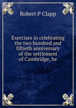 Exercises in celebrating the two hundred and fiftieth anniversary of the settlement of Cambridge, he