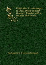 Emigration, Its Advantages to Great Britain and Her Colonies: Together with a Detailed Plan for the