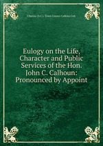 Eulogy on the Life, Character and Public Services of the Hon. John C. Calhoun: Pronounced by Appoint