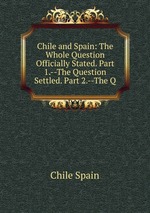 Chile and Spain: The Whole Question Officially Stated. Part 1.--The Question Settled. Part 2.--The Q