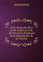 Cork; Being the Story of the Origin of Cork, the Processes Employed in its Manufacture&its Various